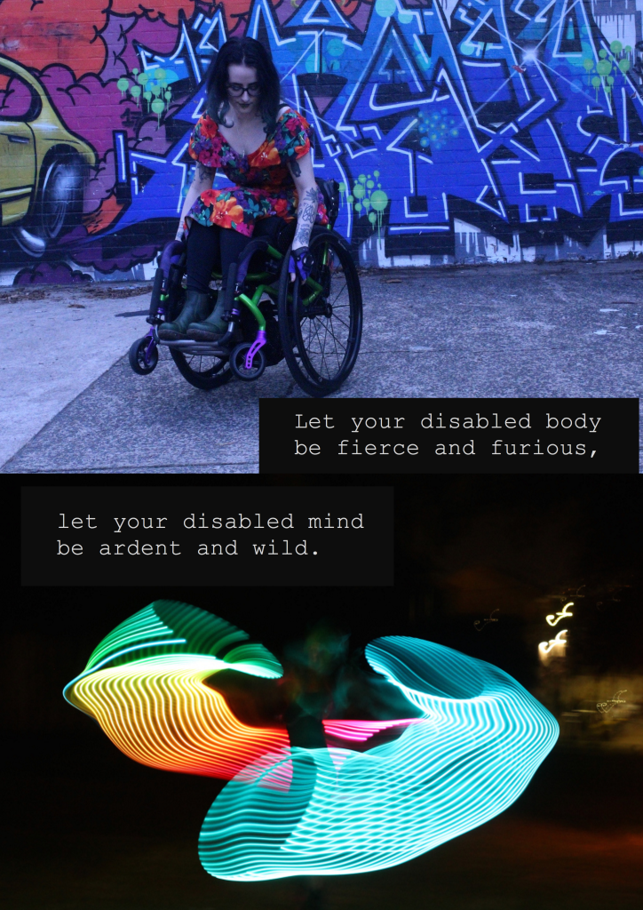 Let your disabled body
be fierce and furious, let your disabled mind
be ardent and wild. 

[image: Robin wearing a colourful dress doing a wheelie in front of a graffiti-covered wall; a long exposure shot of a rainbow hoop, with colourful streams of light flaring out around a vague figure]

